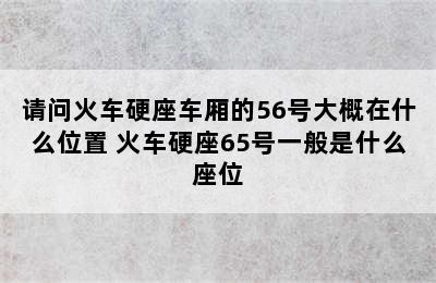 请问火车硬座车厢的56号大概在什么位置 火车硬座65号一般是什么座位